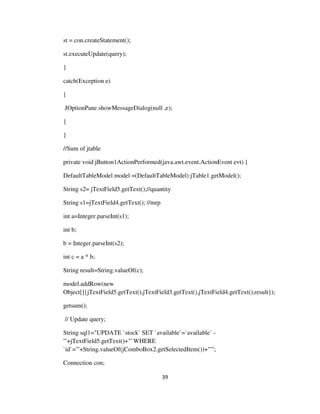 39
st = con.createStatement();
st.executeUpdate(query);
}
catch(Exception e)
{
JOptionPane.showMessageDialog(null ,e);
}
}
//Sum of jtable
private void jButton1ActionPerformed(java.awt.event.ActionEvent evt) {
DefaultTableModel model =(DefaultTableModel) jTable1.getModel();
String s2= jTextField5.getText();//quantity
String s1=jTextField4.getText(); //mrp
int a=Integer.parseInt(s1);
int b;
b = Integer.parseInt(s2);
int c = a * b;
String result=String.valueOf(c);
model.addRow(new
Object[]{jTextField5.getText(),jTextField3.getText(),jTextField4.getText(),result});
getsum();
// Update query;
String sql1="UPDATE `stock` SET `available`=`available` -
'"+jTextField5.getText()+"' WHERE
`id`='"+String.valueOf(jComboBox2.getSelectedItem())+"'";
Connection con;
 