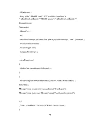 41
// Update query;
String sql1="UPDATE `stock` SET `available`=`available` +
'"+jTextField5.getText()+"' WHERE `pname`='"+jTextField3.getText()+"'";
Connection con;
Statement st;
// ResultSet rs1;
try{
con=DriverManager.getConnection("jdbc:mysql://localhost/qb", "root", "password");
st=con.createStatement();
//st.setString(1, tmp);
st.executeUpdate(sql1);
}
catch(Exception e)
{
JOptionPane.showMessageDialog(null,e);
}
}
private void jButton4ActionPerformed(java.awt.event.ActionEvent evt) {
billupdate();
MessageFormat header=new MessageFormat("User Report");
MessageFormat footer=new MessageFormat("Page{0,number,integer}");
try{
jTable1.print(JTable.PrintMode.NORMAL, header, footer );
}
 