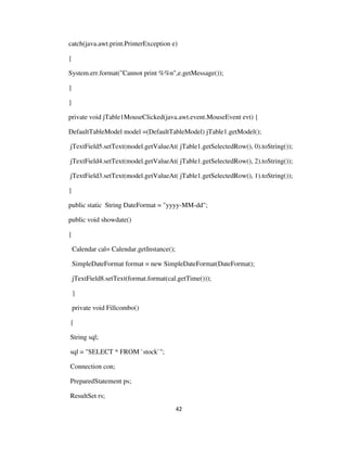 42
catch(java.awt.print.PrinterException e)
{
System.err.format("Cannot print %%n",e.getMessage());
}
}
private void jTable1MouseClicked(java.awt.event.MouseEvent evt) {
DefaultTableModel model =(DefaultTableModel) jTable1.getModel();
jTextField5.setText(model.getValueAt( jTable1.getSelectedRow(), 0).toString());
jTextField4.setText(model.getValueAt( jTable1.getSelectedRow(), 2).toString());
jTextField3.setText(model.getValueAt( jTable1.getSelectedRow(), 1).toString());
}
public static String DateFormat = "yyyy-MM-dd";
public void showdate()
{
Calendar cal= Calendar.getInstance();
SimpleDateFormat format = new SimpleDateFormat(DateFormat);
jTextField8.setText(format.format(cal.getTime()));
}
private void Fillcombo()
{
String sql;
sql = "SELECT * FROM `stock`";
Connection con;
PreparedStatement ps;
ResultSet rs;
 