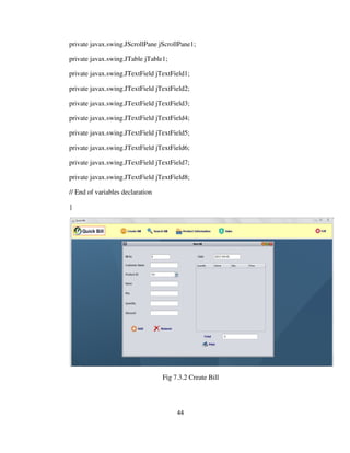 44
private javax.swing.JScrollPane jScrollPane1;
private javax.swing.JTable jTable1;
private javax.swing.JTextField jTextField1;
private javax.swing.JTextField jTextField2;
private javax.swing.JTextField jTextField3;
private javax.swing.JTextField jTextField4;
private javax.swing.JTextField jTextField5;
private javax.swing.JTextField jTextField6;
private javax.swing.JTextField jTextField7;
private javax.swing.JTextField jTextField8;
// End of variables declaration
}
Fig 7.3.2 Create Bill
 