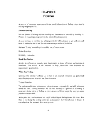 46
CHAPTER 8
TESTING
A process of executing a program with the explicit intention of finding errors, that is
making the program fail.
Software Testing
It is the process of testing the functionality and correctness of software by running it.
Process of executing a program with the intent of finding an error
A good test case is one that has a high probability of finding an as yet undiscovered
error. A successful test is one that uncovers an as yet undiscovered error.
Software Testing is usually performed for one of two reasons
Defect detection
Reliability estimation
Black Box Testing
Applies to software or module, tests functionality in terms of inputs and outputs at
Interfaces. Test reveals if the software is fully operational with reference to
requirements specification.
White Box Testing
Knowing the internal working i.e. to test if all internal operation are performed
according to program structure and data structures.
Testing Objective
The main aim of testing is to uncover a host of errors, systematically and with minimum
effort and time. Starting formally, we can say, Testing is a process of executing a
program with the intent of finding an error. A successful test is one that uncovers an as
yet undiscovered error.
As he good test case is one that has a high probability of finding errors, if it exists. But
there is one thing that testing cannot do testing cannot show the absence of defects it
can only show that software defects are present.
 