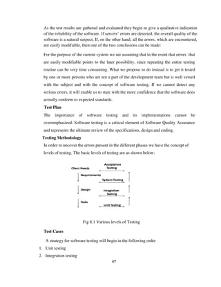 47
As the test results are gathered and evaluated they begin to give a qualitative indication
of the reliability of the software. If servers’ errors are detected, the overall quality of the
software is a natural suspect. If, on the other hand, all the errors, which are encountered,
are easily modifiable, then one of the two conclusions can be made:
For the purpose of the current system we are assuming that in the event that errors that
are easily modifiable points to the later possibility, since repeating the entire testing
routine can be very time consuming. What we propose to do instead is to get it tested
by one or more persons who are not a part of the development team but is well versed
with the subject and with the concept of software testing. If we cannot detect any
serious errors, it will enable us to state with the more confidence that the software does
actually conform to expected standards.
Test Plan
The importance of software testing and its implementations cannot be
overemphasized. Software testing is a critical element of Software Quality Assurance
and represents the ultimate review of the specifications, design and coding.
Testing Methodology
In order to uncover the errors present in the different phases we have the concept of
levels of testing. The basic levels of testing are as shown below:
Fig 8.1 Various levels of Testing
Test Cases
A strategy for software testing will begin in the following order
1. Unit testing
2. Integration testing
 