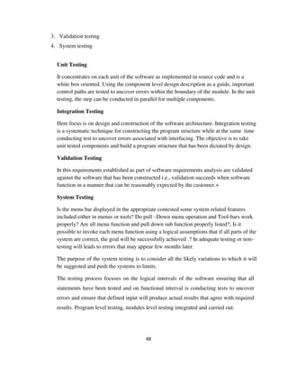 48
3. Validation testing
4. System testing
Unit Testing
It concentrates on each unit of the software as implemented in source code and is a
white box oriented. Using the component level design description as a guide, important
control paths are tested to uncover errors within the boundary of the module. In the unit
testing, the step can be conducted in parallel for multiple components.
Integration Testing
Here focus is on design and construction of the software architecture. Integration testing
is a systematic technique for constructing the program structure while at the same time
conducting test to uncover errors associated with interfacing. The objective is to take
unit tested components and build a program structure that has been dictated by design.
Validation Testing
In this requirements established as part of software requirements analysis are validated
against the software that has been constructed i.e., validation succeeds when software
function in a manner that can be reasonably expected by the customer.+
System Testing
Is the menu bar displayed in the appropriate contested some system related features
included either in menus or tools? Do pull –Down menu operation and Tool-bars work
properly? Are all menu function and pull down sub function properly listed?; Is it
possible to invoke each menu function using a logical assumptions that if all parts of the
system are correct, the goal will be successfully achieved .? In adequate testing or non-
testing will leads to errors that may appear few months later.
The purpose of the system testing is to consider all the likely variations to which it will
be suggested and push the systems to limits.
The testing process focuses on the logical intervals of the software ensuring that all
statements have been tested and on functional interval is conducting tests to uncover
errors and ensure that defined input will produce actual results that agree with required
results. Program level testing, modules level testing integrated and carried out.
 