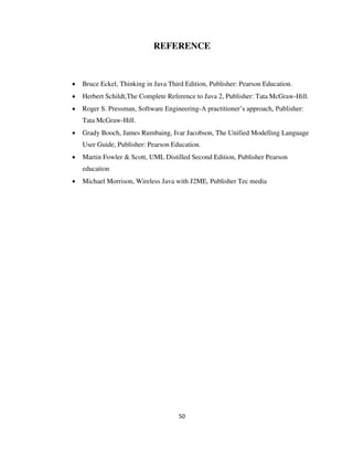 50
REFERENCE
 Bruce Eckel, Thinking in Java Third Edition, Publisher: Pearson Education.
 Herbert Schildt,The Complete Reference to Java 2, Publisher: Tata McGraw-Hill.
 Roger S. Pressman, Software Engineering-A practitioner’s approach, Publisher:
Tata McGraw-Hill.
 Grady Booch, James Rumbaing, Ivar Jacobson, The Unified Modelling Language
User Guide, Publisher: Pearson Education.
 Martin Fowler & Scott, UML Distilled Second Edition, Publisher Pearson
education
 Michael Morrison, Wireless Java with J2ME, Publisher Tec media
 