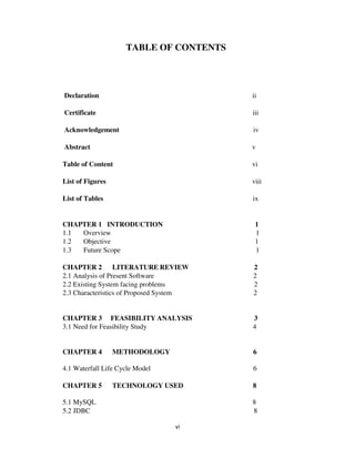 vi
TABLE OF CONTENTS
Declaration ii
Certificate iii
Acknowledgement iv
Abstract v
Table of Content vi
List of Figures viii
List of Tables ix
CHAPTER 1 INTRODUCTION 1
1.1 Overview 1
1.2 Objective 1
1.3 Future Scope 1
CHAPTER 2 LITERATURE REVIEW 2
2.1 Analysis of Present Software 2
2.2 Existing System facing problems 2
2.3 Characteristics of Proposed System 2
CHAPTER 3 FEASIBILITY ANALYSIS 3
3.1 Need for Feasibility Study 4
CHAPTER 4 METHODOLOGY 6
4.1 Waterfall Life Cycle Model 6
CHAPTER 5 TECHNOLOGY USED 8
5.1 MySQL 8
5.2 JDBC 8
 