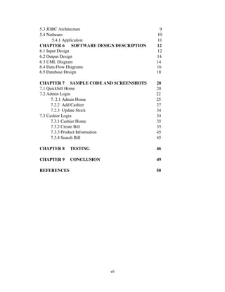 vii
5.3 JDBC Architecture 9
5.4 Netbeans 10
5.4.1 Application 11
CHAPTER 6 SOFTWARE DESIGN DESCRIPTION 12
6.1 Input Design 12
6.2 Output Design 14
6.3 UML Diagram 14
6.4 Data Flow Diagrams 16
6.5 Database Design 18
CHAPTER 7 SAMPLE CODE AND SCREENSHOTS 20
7.1 Quickbill Home 20
7.2 Admin Login 22
7. 2.1 Admin Home 25
7.2.2 Add Cashier 27
7.2.3 Update Stock 34
7.3 Cashier Login 34
7.3.1 Cashier Home 35
7.3.2 Create Bill 35
7.3.3 Product Information 45
7.3.4 Search Bill 45
CHAPTER 8 TESTING 46
CHAPTER 9 CONCLUSION 49
REFERENCES 50
 