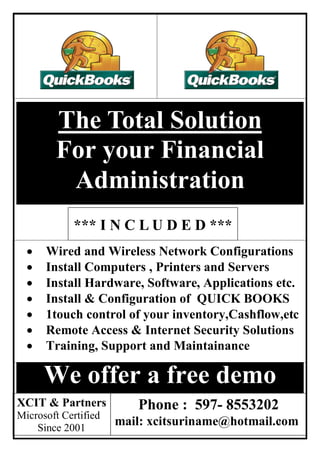 The Total Solution
        For your Financial
         Administration
            *** I N C L U D E D ***
     Wired and Wireless Network Configurations
     Install Computers , Printers and Servers
     Install Hardware, Software, Applications etc.
     Install & Configuration of QUICK BOOKS
     1touch control of your inventory,Cashflow,etc
     Remote Access & Internet Security Solutions
     Training, Support and Maintainance

      We offer a free demo
XCIT & Partners          Phone : 597- 8553202
Microsoft Certified
    Since 2001
                      mail: xcitsuriname@hotmail.com
                                                 1
 