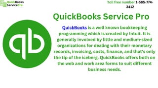 QuickBooks is a well known bookkeeping
programming which is created by Intuit. It is
generally involved by little and medium-sized
organizations for dealing with their monetary
records, invoicing, costs, finance, and that's only
the tip of the iceberg. QuickBooks offers both on
the web and work area forms to suit different
business needs.
QuickBooks Service Pro
Toll free number 1-585-774-
3412
 