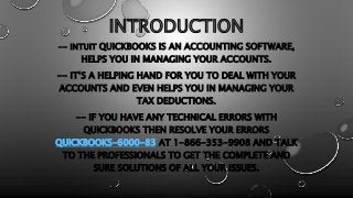INTRODUCTION
-- INTUIT QUICKBOOKS IS AN ACCOUNTING SOFTWARE,
HELPS YOU IN MANAGING YOUR ACCOUNTS.
-- IT’S A HELPING HAND FOR YOU TO DEAL WITH YOUR
ACCOUNTS AND EVEN HELPS YOU IN MANAGING YOUR
TAX DEDUCTIONS.
-- IF YOU HAVE ANY TECHNICAL ERRORS WITH
QUICKBOOKS THEN RESOLVE YOUR ERRORS
QUICKBOOKS-6000-83 AT 1-866-353-9908 AND TALK
TO THE PROFESSIONALS TO GET THE COMPLETE AND
SURE SOLUTIONS OF ALL YOUR ISSUES.
 