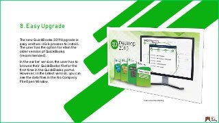 8. Easy Upgrade
The new QuickBooks 2019 Upgrade is
easy and two-click process to install.
The user has the option to retain the
older version of QuickBooks
(recommended).
In the earlier version, the user has to
browse their QuickBooks file for the
first time in the QuickBooks portal.
However, in the latest version, you can
see the data files in the No Company
File Open Window.
Source: Ace Cloud Hosting
 