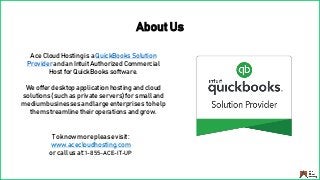 About Us
To know more please visit:
www.acecloudhosting.com
or call us at: 1-855-ACE-IT-UP
Ace Cloud Hosting is a QuickBooks Solution
Provider and an Intuit Authorized Commercial
Host for QuickBooks software.
We offer desktop application hosting and cloud
solutions (such as private servers) for small and
medium businesses and large enterprises to help
them streamline their operations and grow.
 