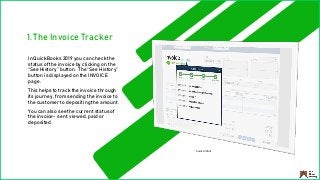 1. The Invoice Tracker
In QuickBooks 2019 you can check the
status of the invoice by clicking on the
“See History” button. The “See History”
button is displayed on the INVOICE
page.
This helps to track the invoice through
its journey, from sending the invoice to
the customer to depositing the amount.
You can also see the current status of
the invoice- sent, viewed, paid or
deposited.
Source: Intuit
 