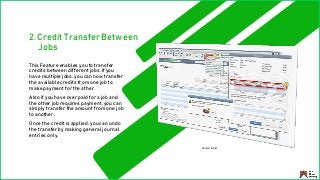 2. Credit Transfer Between
Jobs
This Feature enables you to transfer
credits between different jobs. If you
have multiple jobs, you can now transfer
the available credits from one job to
make payment for the other.
Also if you have over paid for a job and
the other job requires payment, you can
simply transfer the amount from one job
to another.
Once the credit is applied, you can undo
the transfer by making general journal
entries only.
Source: Intuit
 