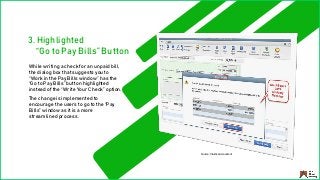 While writing a check for an unpaid bill,
the dialog box that suggests you to
“Work in the Pay Bills window” has the
“Go to Pay Bills” button highlighted
instead of the “Write Your Check” option.
The change is implemented to
encourage the users to go to the “Pay
Bills” window as it is a more
streamlined process.
3. Highlighted
“Go to Pay Bills” Button
Source: Intuitive Accountant
 