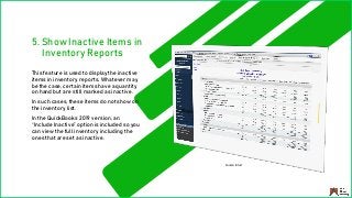 5. Show Inactive Items in
Inventory Reports
This feature is used to display the inactive
items in inventory reports. Whatever may
be the case, certain items have a quantity
on hand but are still marked as inactive.
In such cases, these items do not show on
the inventory list.
In the QuickBooks 2019 version, an
“Include Inactive” option is included so you
can view the full inventory including the
ones that are set as inactive.
Source: Intuit
 