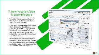 7. New Vacation/Sick
Tracking Feature
To set the sick or vacation limits of
the employees, the Vacation/Sick
Tracking feature is used.
If the employee exceeds the limits of
the sick time, the QuickBooks
prompts you that the employee has
used more sick time than the total
available. If you click on the “Yes”
button, the available sick time shows
a negative value.
Moreover, in the employee paystub,
the total sick/vacation time is divided
into three fields – Accrued, Used and
Available. It clarifies the status of the
sick time for each employee.
Source: Medium
 