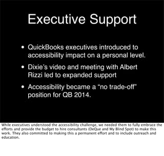 Executive Support
• QuickBooks executives introduced to

accessibility impact on a personal level.

• Dixie’s video and meeting with Albert
Rizzi led to expanded support

• Accessibility became a “no trade-off”
position for QB 2014.

While executives understood the accessibility challenge, we needed them to fully embrace the
efforts and provide the budget to hire consultants (DeQue and My Blind Spot) to make this
work. They also committed to making this a permanent effort and to include outreach and
education.

 