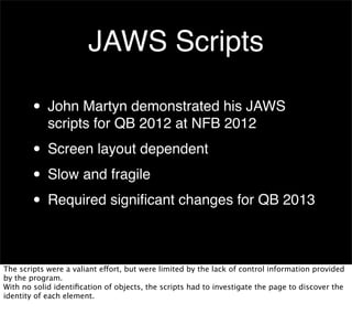 JAWS Scripts
• John Martyn demonstrated his JAWS
scripts for QB 2012 at NFB 2012

• Screen layout dependent
• Slow and fragile
• Required signiﬁcant changes for QB 2013
The scripts were a valiant effort, but were limited by the lack of control information provided
by the program.
With no solid identiﬁcation of objects, the scripts had to investigate the page to discover the
identity of each element.

 