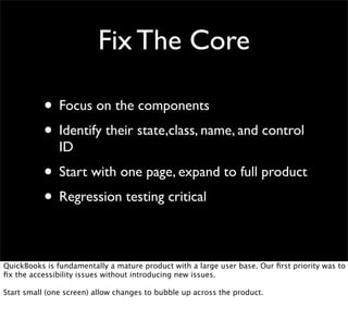 Fix The Core
• Focus on the components
• Identify their state,class, name, and control
ID

• Start with one page, expand to full product
• Regression testing critical
QuickBooks is fundamentally a mature product with a large user base. Our ﬁrst priority was to
ﬁx the accessibility issues without introducing new issues.
Start small (one screen) allow changes to bubble up across the product.

 