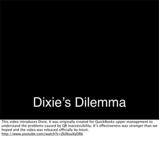 Dixie’s Dilemma
This video introduces Dixie. It was originally created for QuickBooks upper management to
understand the problems caused by QB inaccessibility. It’s effectiveness was stronger than we
hoped and the video was released officially by Intuit.
http://www.youtube.com/watch?v=ZklXouXyORk

 