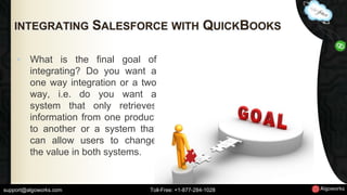 INTEGRATING SALESFORCE WITH QUICKBOOKS 
• What is the final goal of 
integrating? Do you want a 
one way integration or a two 
way, i.e. do you want a 
system that only retrieves 
information from one product 
to another or a system that 
can allow users to change 
the value in both systems. 
support@algoworks.com Toll-Free: +1-877-284-1028 
 