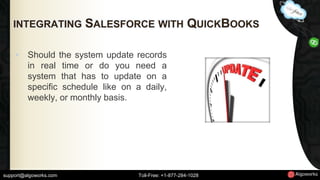 INTEGRATING SALESFORCE WITH QUICKBOOKS 
• Should the system update records 
in real time or do you need a 
system that has to update on a 
specific schedule like on a daily, 
weekly, or monthly basis. 
support@algoworks.com Toll-Free: +1-877-284-1028 
 
