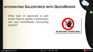 INTEGRATING SALESFORCE WITH QUICKBOOKS 
• What type of approvals a user 
would need to update a transaction 
into your QuickBooks accounting 
system? 
support@algoworks.com Toll-Free: +1-877-284-1028 
 