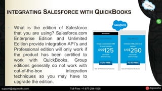 INTEGRATING SALESFORCE WITH QUICKBOOKS 
• What is the edition of Salesforce 
that you are using? Salesforce.com 
Enterprise Edition and Unlimited 
Edition provide integration API’s and 
Professional edition will only work if 
the product has been certified to 
work with QuickBooks. Group 
editions generally do not work with 
out-of-the-box integration 
techniques so you may have to 
upgrade the edition. 
support@algoworks.com Toll-Free: +1-877-284-1028 
 