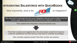 INTEGRATING SALESFORCE WITH QUICKBOOKS 
• Most importantly, what is the on integration? 
You may have to estimate the time your integration will save and multiply it by the 
hourly wage of the employee whose time the integration is saving. 
Then subtract the integration cost and licenses cost. 
If the final numbers are negative then the only reason would be to improve 
customer satisfaction but then that you may have to consider accordingly. 
Also consider payback period if the final number are positive. 
support@algoworks.com Toll-Free: +1-877-284-1028 
 