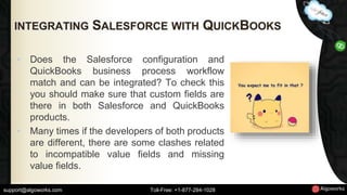 INTEGRATING SALESFORCE WITH QUICKBOOKS 
• Does the Salesforce configuration and 
QuickBooks business process workflow 
match and can be integrated? To check this 
you should make sure that custom fields are 
there in both Salesforce and QuickBooks 
products. 
• Many times if the developers of both products 
are different, there are some clashes related 
to incompatible value fields and missing 
value fields. 
support@algoworks.com Toll-Free: +1-877-284-1028 
 