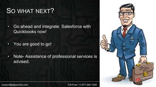 SO WHAT NEXT? 
• Go ahead and integrate Salesforce with 
Quickbooks now! 
• You are good to go! 
• Note- Assistance of professional services is 
advised. 
support@algoworks.com Toll-Free: +1-877-284-1028 
 