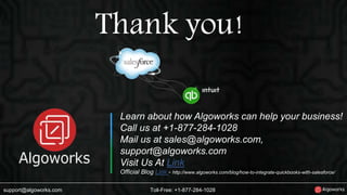 Thank you! 
Learn about how Algoworks can help your business! 
Call us at +1-877-284-1028 
Mail us at sales@algoworks.com, 
support@algoworks.com 
Visit Us At Link 
Official Blog Link - http://www.algoworks.com/blog/how-to-integrate-quickbooks-with-salesforce/ 
support@algoworks.com Toll-Free: +1-877-284-1028 
