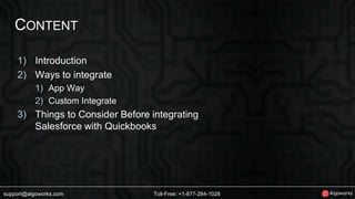 CONTENT 
1) Introduction 
2) Ways to integrate 
1) App Way 
2) Custom Integrate 
3) Things to Consider Before integrating 
Salesforce with Quickbooks 
support@algoworks.com Toll-Free: +1-877-284-1028 
 