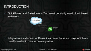 INTRODUCTION 
• QuickBooks and Salesforce – Two most popularly used cloud based 
softwares 
• Integration is a demand -> Cause it can save hours and days which are 
usually wasted in manual data migration 
support@algoworks.com Toll-Free: +1-877-284-1028 
 