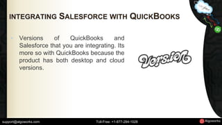 INTEGRATING SALESFORCE WITH QUICKBOOKS 
• Versions of QuickBooks and 
Salesforce that you are integrating. Its 
more so with QuickBooks because the 
product has both desktop and cloud 
versions. 
support@algoworks.com Toll-Free: +1-877-284-1028 
 