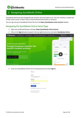 Starting Out with QuickBooks Online
© 2018 Intuit Australia Pty Limited Page 10 of 95
2. Navigating QuickBooks Online
QuickBooks Online has been designed to be intuitive, fast and simple to use. The user interface is simple and
unified, which results in fewer clicks to find the desired information or functions.
You can sign into your QuickBooks Online file from the https://quickbooks.intuit.com/au/ website.
Navigating the QuickBooks Online Home Page
1. Open your preferred browser and type https://quickbooks.intuit.com/au/
2. Click on the Sign In button located in the top right hand corner and select QuickBooks Online
3. Enter your QuickBooks Online User ID and password and select Sign In.
 