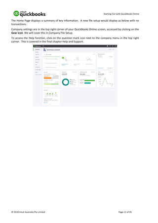 Starting Out with QuickBooks Online
© 2018 Intuit Australia Pty Limited Page 11 of 95
The Home Page displays a summary of key information. A new file setup would display as below with no
transactions.
Company settings are in the top right corner of your QuickBooks Online screen, accessed by clicking on the
Gear icon. We will cover this in Company File Setup.
To access the Help function, click on the question mark icon next to the company menu in the top right
corner. This is covered in the final chapter Help and Support.
 