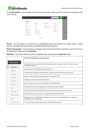 Starting Out with QuickBooks Online
© 2018 Intuit Australia Pty Limited Page 12 of 95
The Create button in the top right corner of the screen gives quick access to create new transactions and
other records:
Search – Use this feature to quickly look up QuickBooks Online transactions by number, date, or dollar
amount. The Advanced Search feature provides additional filter options.
Recent Transactions – Use this feature to display a list of recently recorded transactions, each of which can
be opened by clicking into the search box.
Show less - The Create window also has a simplified view accessed via the show less option.
The left-hand navigation bar provides access to:
Dashboard displays a summarised view of relevant information in a graphic mode. This view can change
depending on your data
Banking displays your linked bank feeds and bank rules
Invoicing shows transactions including Invoices, All Sales, Customers and Products and Services
Expenses shows all purchase related transactions and supplier details
Employees provides access to the Payroll Centre
Reports provides access to the reports available in QuickBooks Online.
GST provides access to preparing BAS and includes tools, settings and reports.
Accounting includes the Chart of Accounts and tools to reconcile your relevant bank accounts.
My Accountant provides you access to manage your ProAdvisor relationships
When signed in as an Administrator the Apps menu will access featured applications and add-ons to
QuickBooks Online from this page.
The Learning Centre provides video tutorials to help with common tasks
 