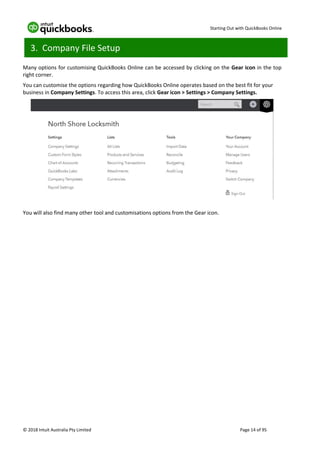 Starting Out with QuickBooks Online
© 2018 Intuit Australia Pty Limited Page 14 of 95
3. Company File Setup
Many options for customising QuickBooks Online can be accessed by clicking on the Gear icon in the top
right corner.
You can customise the options regarding how QuickBooks Online operates based on the best fit for your
business in Company Settings. To access this area, click Gear icon > Settings > Company Settings.
You will also find many other tool and customisations options from the Gear icon.
 