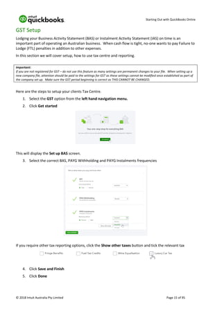 Starting Out with QuickBooks Online
© 2018 Intuit Australia Pty Limited Page 15 of 95
GST Setup
Lodging your Business Activity Statement (BAS) or Instalment Activity Statement (IAS) on time is an
important part of operating an Australian business. When cash flow is tight, no-one wants to pay Failure to
Lodge (FTL) penalties in addition to other expenses.
In this section we will cover setup, how to use tax centre and reporting.
Important:
If you are not registered for GST – do not use this feature as many settings are permanent changes to your file. When setting up a
new company file, attention should be paid to the settings for GST as these settings cannot be modified once established as part of
the company set up. Make sure the GST period beginning is correct as THIS CANNOT BE CHANGED.
Here are the steps to setup your clients Tax Centre.
1. Select the GST option from the left hand navigation menu.
2. Click Get started
This will display the Set up BAS screen.
3. Select the correct BAS, PAYG Withholding and PAYG Instalments frequencies
If you require other tax reporting options, click the Show other taxes button and tick the relevant tax
4. Click Save and Finish
5. Click Done
 