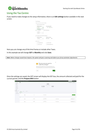 Starting Out with QuickBooks Online
© 2018 Intuit Australia Pty Limited Page 16 of 95
Using the Tax Centre
If you need to make changes to the setup information, there is an Edit settings button available in the next
screen.
Here you can change any of the time frames or include other Taxes.
In this example we will change GST to Monthly and click Save.
Note: Where changes would have impacts, this option will give a warning and inform you of any automatic adjustments.
Once the settings are saved, the GST screen will display the GST due, the amount collected and paid for the
current period, and the Prepare BAS button.
 