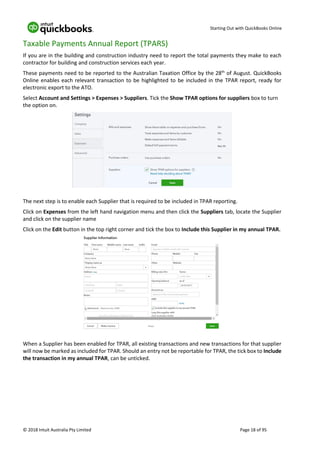 Starting Out with QuickBooks Online
© 2018 Intuit Australia Pty Limited Page 18 of 95
Taxable Payments Annual Report (TPARS)
If you are in the building and construction industry need to report the total payments they make to each
contractor for building and construction services each year.
These payments need to be reported to the Australian Taxation Office by the 28th
of August. QuickBooks
Online enables each relevant transaction to be highlighted to be included in the TPAR report, ready for
electronic export to the ATO.
Select Account and Settings > Expenses > Suppliers. Tick the Show TPAR options for suppliers box to turn
the option on.
The next step is to enable each Supplier that is required to be included in TPAR reporting.
Click on Expenses from the left hand navigation menu and then click the Suppliers tab, locate the Supplier
and click on the supplier name
Click on the Edit button in the top right corner and tick the box to Include this Supplier in my annual TPAR.
When a Supplier has been enabled for TPAR, all existing transactions and new transactions for that supplier
will now be marked as included for TPAR. Should an entry not be reportable for TPAR, the tick box to Include
the transaction in my annual TPAR, can be unticked.
 