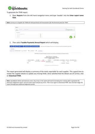 Starting Out with QuickBooks Online
© 2018 Intuit Australia Pty Limited Page 19 of 95
To generate the TPAR report;
1. Open Reports from the left hand navigation menu and type ‘taxable’ into the Enter report name
field.
Note: turning on a Supplier for TPAR will retrospectively tick transactions (for the financial year) for TPAR.
2. Then select Taxable Payments Annual Report which will display;
The report generated will display a summary of the totals reportable for each supplier. This a good time to
review the supplier details to update any missing fields. Once satisfied that the details are all correct, click
on Download TPAR.
Note: QuickBooks Online will check for errors. Any errors in the report will need to be fixed prior to being able to generate the
electronic lodgement report. Exit out of the report and fix any errors. Then rerun again to Download TPAR. Save and then lodge the
report through your preferred lodgement portal.
 