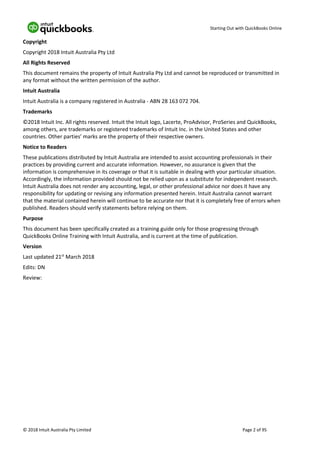 Starting Out with QuickBooks Online
© 2018 Intuit Australia Pty Limited Page 2 of 95
Copyright
Copyright 2018 Intuit Australia Pty Ltd
All Rights Reserved
This document remains the property of Intuit Australia Pty Ltd and cannot be reproduced or transmitted in
any format without the written permission of the author.
Intuit Australia
Intuit Australia is a company registered in Australia - ABN 28 163 072 704.
Trademarks
©2018 Intuit Inc. All rights reserved. Intuit the Intuit logo, Lacerte, ProAdvisor, ProSeries and QuickBooks,
among others, are trademarks or registered trademarks of Intuit Inc. in the United States and other
countries. Other parties’ marks are the property of their respective owners.
Notice to Readers
These publications distributed by Intuit Australia are intended to assist accounting professionals in their
practices by providing current and accurate information. However, no assurance is given that the
information is comprehensive in its coverage or that it is suitable in dealing with your particular situation.
Accordingly, the information provided should not be relied upon as a substitute for independent research.
Intuit Australia does not render any accounting, legal, or other professional advice nor does it have any
responsibility for updating or revising any information presented herein. Intuit Australia cannot warrant
that the material contained herein will continue to be accurate nor that it is completely free of errors when
published. Readers should verify statements before relying on them.
Purpose
This document has been specifically created as a training guide only for those progressing through
QuickBooks Online Training with Intuit Australia, and is current at the time of publication.
Version
Last updated 21st
March 2018
Edits: DN
Review:
 