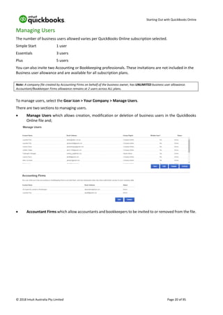 Starting Out with QuickBooks Online
© 2018 Intuit Australia Pty Limited Page 20 of 95
Managing Users
The number of business users allowed varies per QuickBooks Online subscription selected.
Simple Start 1 user
Essentials 3 users
Plus 5 users
You can also invite two Accounting or Bookkeeping professionals. These invitations are not included in the
Business user allowance and are available for all subscription plans.
Note: A company file created by Accounting Firms on behalf of the business owner, has UNLIMITED business user allowance.
Accountant/Bookkeeper Firms allowance remains at 2 users across ALL plans.
To manage users, select the Gear icon > Your Company > Manage Users.
There are two sections to managing users.
• Manage Users which allows creation, modification or deletion of business users in the QuickBooks
Online file and;
• Accountant Firms which allow accountants and bookkeepers to be invited to or removed from the file.
 