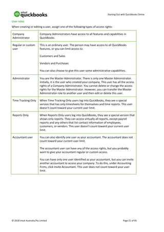 Starting Out with QuickBooks Online
© 2018 Intuit Australia Pty Limited Page 21 of 95
User roles
When creating or editing a user, assign one of the following types of access rights:
Company
Administrator
Company Administrators have access to all features and capabilities in
QuickBooks.
Regular or custom
user
This is an ordinary user. The person may have access to all QuickBooks
features, or you can limit access to:
Customers and Sales
Vendors and Purchases
You can also choose to give this user some administrative capabilities.
Administrator You are the Master Administrator. There is only one Master Administrator.
Initially, it is the user who created your company. This user has all the access
rights of a Company Administrator. You cannot delete or change the access
rights for the Master Administrator. However, you can transfer the Master
Administrator role to another user and then edit or delete this user.
Time Tracking Only When Time Tracking Only users log into QuickBooks, they see a special
version that has only timesheets for themselves and time reports. This user
doesn't count toward your current user limit.
Reports Only When Reports Only users log into QuickBooks, they see a special version that
shows only reports. They can access virtually all reports, except payroll
reports and any others that list contact information of employees,
customers, or vendors. This user doesn't count toward your current user
limit.
Accountant user You can also identify one user as your accountant. The accountant does not
count toward your current user limit.
The accountant user can have any of the access rights, but you probably
want to give your accountant regular or custom access.
You can have only one user identified as your accountant, but you can invite
another accountant to access your company. To do this, under Accounting
Firms, click Invite Accountant. This user does not count toward your user
limit.
 
