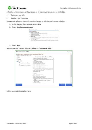 Starting Out with QuickBooks Online
© 2018 Intuit Australia Pty Limited Page 22 of 95
A Regular or Custom user can have access to all features, or access can be limited by:
• Customers and Sales
• Suppliers and Purchases
For example, a Custom User with restricted access to Sales Centre is set up as below:
1. In the Manage Users window, select New
2. Select Regular or custom user
3. Select Next.
Set this new user’s access rights as Limited for Customer & Sales
Set the user’s administrative rights
 