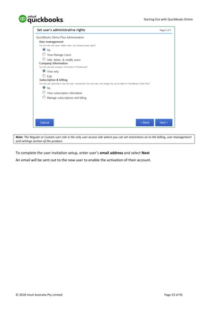 Starting Out with QuickBooks Online
© 2018 Intuit Australia Pty Limited Page 23 of 95
Note: The Regular or Custom user role is the only user access role where you can set restrictions on to the billing, user management
and settings section of the product.
To complete the user invitation setup, enter user’s email address and select Next
An email will be sent out to the new user to enable the activation of their account.
 