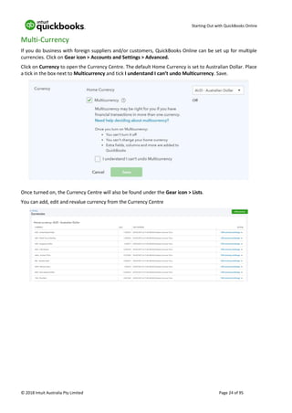 Starting Out with QuickBooks Online
© 2018 Intuit Australia Pty Limited Page 24 of 95
Multi-Currency
If you do business with foreign suppliers and/or customers, QuickBooks Online can be set up for multiple
currencies. Click on Gear icon > Accounts and Settings > Advanced.
Click on Currency to open the Currency Centre. The default Home Currency is set to Australian Dollar. Place
a tick in the box next to Multicurrency and tick I understand I can’t undo Multicurrency. Save.
Once turned on, the Currency Centre will also be found under the Gear icon > Lists.
You can add, edit and revalue currency from the Currency Centre
 