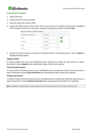 Starting Out with QuickBooks Online
© 2018 Intuit Australia Pty Limited Page 26 of 95
Customers Import
1. Select Customers.
2. Browse for the File to be imported.
3. Once the import file is chosen, Next
4. Review the fields (columns from import file) to ensure they are matched correctly with QuickBooks
Online fields for Customers. If necessary, change the mapping of any field, and select Next.
5. Review the list and make any corrections if required, directly in the preview screen. Click on Import to
finalise the file import.
Suppliers Import
To import Supplier data into your QuickBooks Online company file, follow the same process as above.
Remember to select Suppliers when specifying the type of data to be imported.
Chart of Accounts import
To import Chart of Accounts data into your QuickBooks Online company file, follow the same process as
above. Remember to select Chart of Accounts when specifying the type of data to be imported.
Products and Services
To import Products and Services data into your QuickBooks Online company file, follow the same process as
above. Remember to select Products and Services when specifying the type of data to be imported.
Note: to complete the import process, the Chart of Accounts list must be imported prior to the Products and Services list.
 
